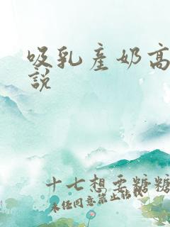 吸乳产奶高h小说 吸乳产奶高h小说