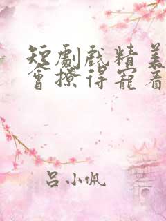 短剧戏精美人且会撩得宠着全集免费观看
