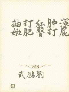 抽打红肿浑圆白嫩肥臀打屁股