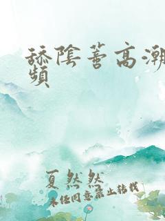 舔阴蒂高潮的视频