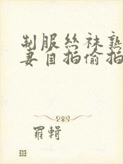 制服丝袜熟女人妻自拍偷拍第一页