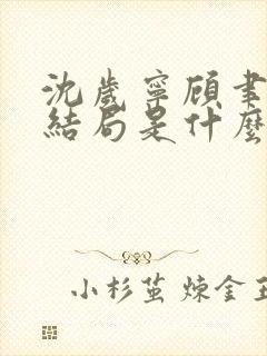 沈岁宁顾聿礼大结局是什么 沈岁宁顾聿礼大结局是什么