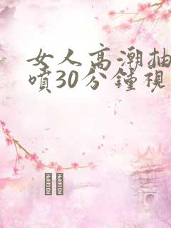 女人高潮抽搐潮喷30分钟视频