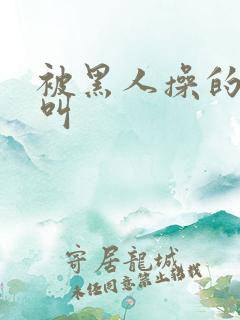 被黑人操的嗷嗷叫