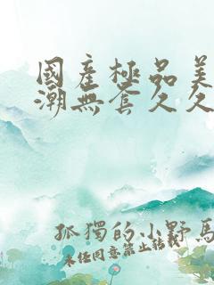 国产极品美女高潮无套久久久