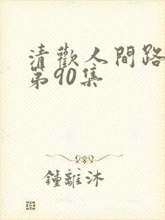 清欢人间路短剧第90集 清欢人间路短剧第90集