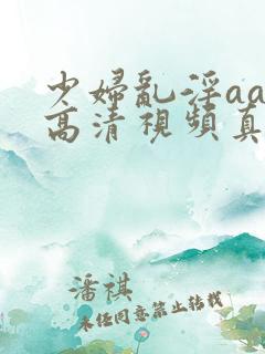 少妇乱淫aaa高清视频真爽