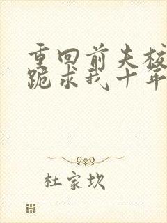 重回前夫校草时跪求我十年后别离免费阅读全