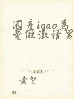 国产igao为爱做激情男男