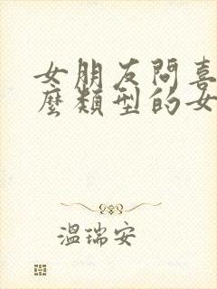 女朋友问喜欢什么类型的女生 女朋友问喜欢什么类型的女生