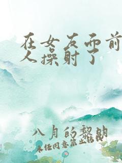 在女友面前被男人操射了