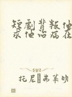 短剧背叛他的人求他治病在线观看