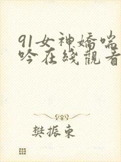 91女神娇喘呻吟在线观看 91女神娇喘呻吟在线观看