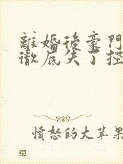 离婚后豪门前夫彻底失了控整版全文下载