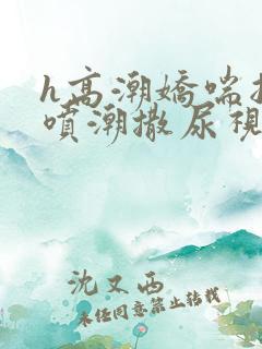 h高潮娇喘抽搐喷潮撒尿视频