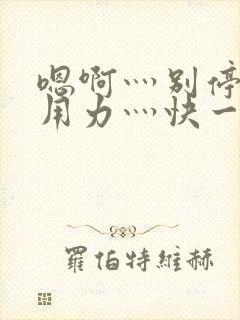 嗯啊灬别停啊灬用力灬快一