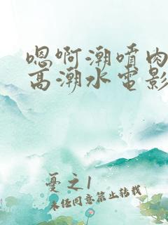 嗯啊潮喷肉失禁高潮水电影