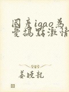 国产igao为爱搞点激情