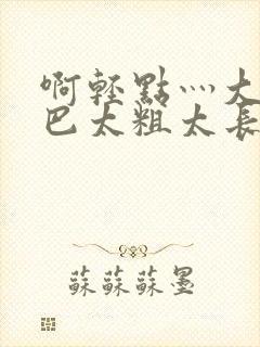 啊轻点灬大ji巴太粗太长视频小说