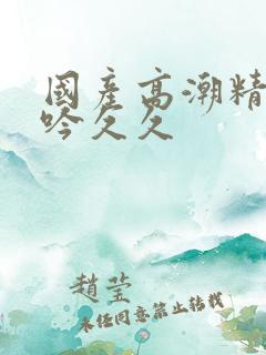 国产高潮精品呻吟久久