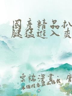 国产精品扒开双腿猛进入爽爽视频 国产精品扒开双腿猛进入爽爽视频
