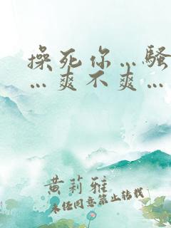 操死你…骚货……爽不爽… 操死你…骚货……爽不爽…