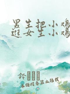 男生把小鸡鸡插进女生小鸡鸡里面的视频 男生把小鸡鸡插进女生小鸡鸡里面的视频