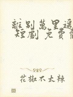 离别万里遥无期 短剧 免费观看 离别万里遥无期 短剧 免费观看