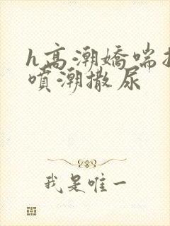 h高潮娇喘抽搐喷潮撒尿
