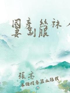 国产 丝袜 人妻 制服