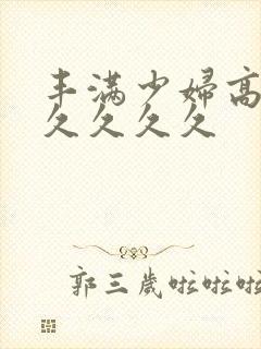 丰满少妇高潮久久久久久