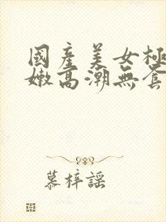 国产美女极品粉嫩高潮无套