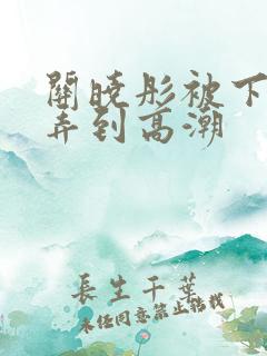 关晓彤被下药玩弄到高潮