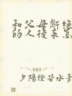 和父母断绝关系的人后来怎么样了