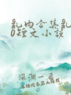 乱肉合集乱500短文小说