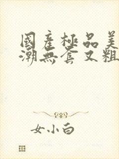 国产极品美女高潮无套又粗