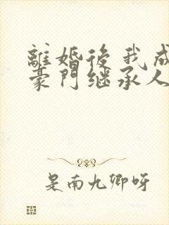 离婚后 我成了豪门继承人 离婚后 我成了豪门继承人