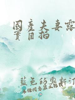 国产夫妻露脸真实自拍