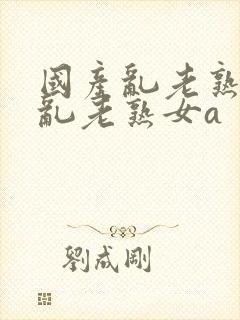 国产乱老熟视频乱老熟女a