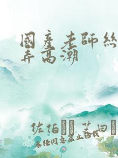 国产老师丝袜被弄高潮