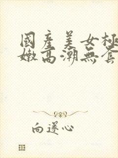 国产美女极品粉嫩高潮无套