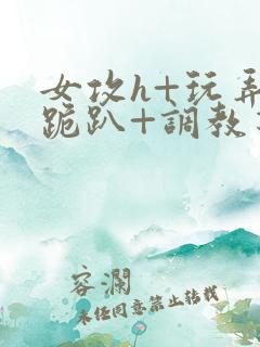 女攻h+玩弄+跪趴+调教花