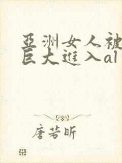 亚洲女人被黑人巨大进入al