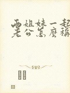 两姐妹一起交换老公怎么称呼