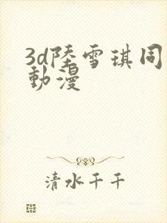 3d陆雪琪同人动漫 3d陆雪琪同人动漫