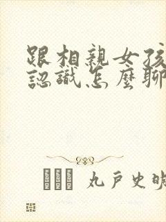跟相亲女孩子刚认识怎么聊天