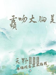 舌吻大胸美女视频 舌吻大胸美女视频