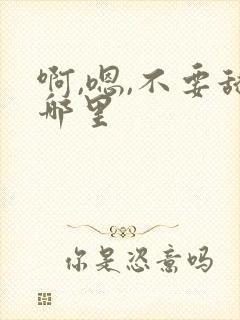 啊,嗯,不要舔哪里