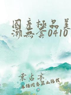 国产极品美女高潮无套0410