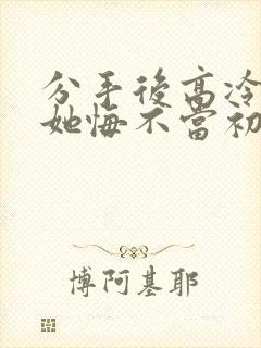 分手后高冷校花她悔不当初免费看